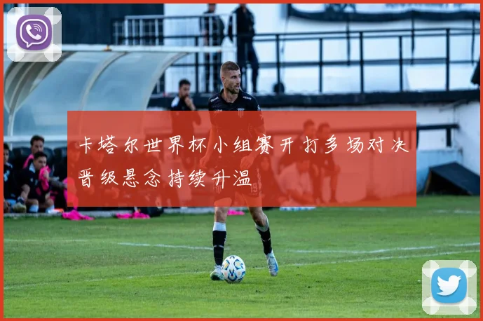 卡塔尔世界杯小组赛开打多场对决晋级悬念持续升温