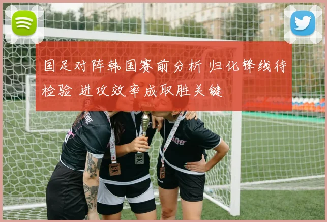 国足对阵韩国赛前分析 归化锋线待检验 进攻效率成取胜关键