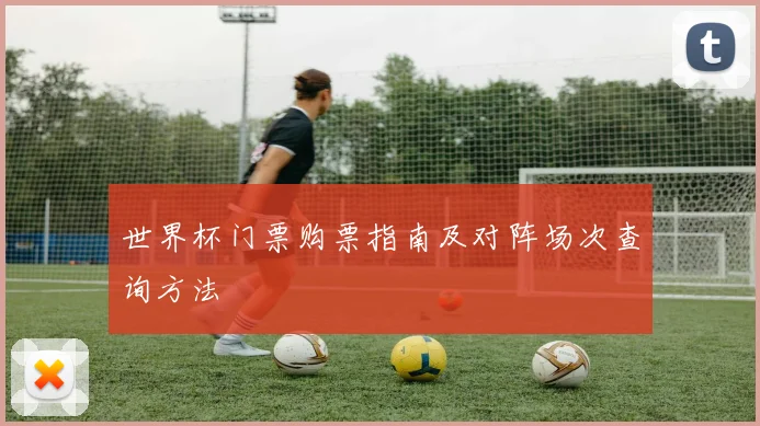 世界杯门票购票指南及对阵场次查询方法