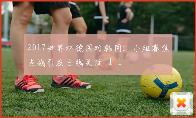 2017世界杯德国对韩国：小组赛焦点战引发出线关注_1_1