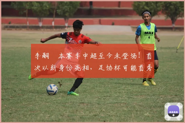 李嗣镕本赛季中超至今未登场!首次以新身份亮相,足协杯可能首秀