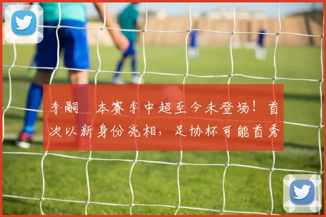 李嗣镕本赛季中超至今未登场!首次以新身份亮相,足协杯可能首秀