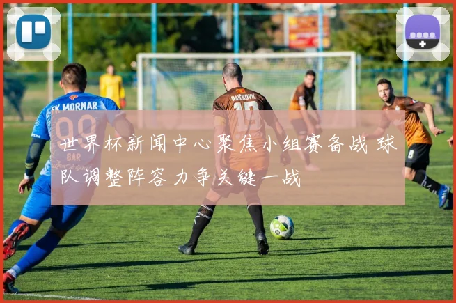 世界杯新闻中心聚焦小组赛备战 球队调整阵容力争关键一战