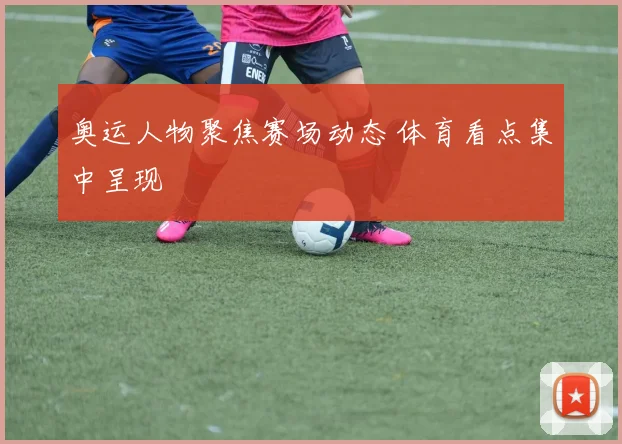 奥运人物聚焦赛场动态 体育看点集中呈现