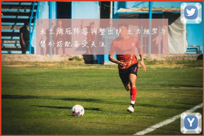 米兰欧冠阵容调整出炉 主力框架与替补搭配备受关注