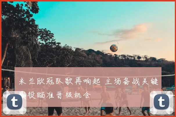 米兰欧冠队歌再响起 主场备战关键战役瞄准晋级机会