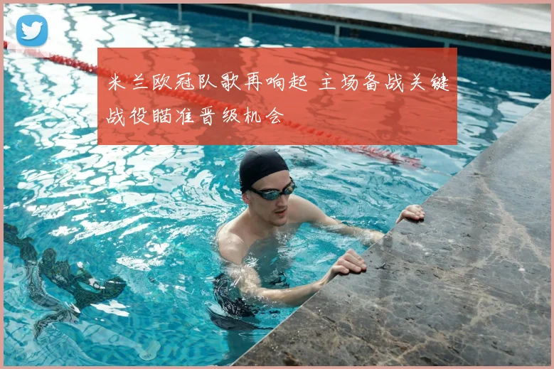 米兰欧冠队歌再响起 主场备战关键战役瞄准晋级机会